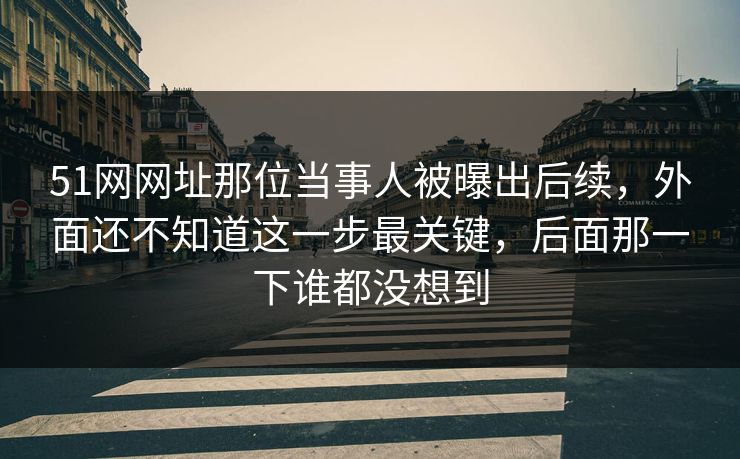 51网网址那位当事人被曝出后续，外面还不知道这一步最关键，后面那一下谁都没想到