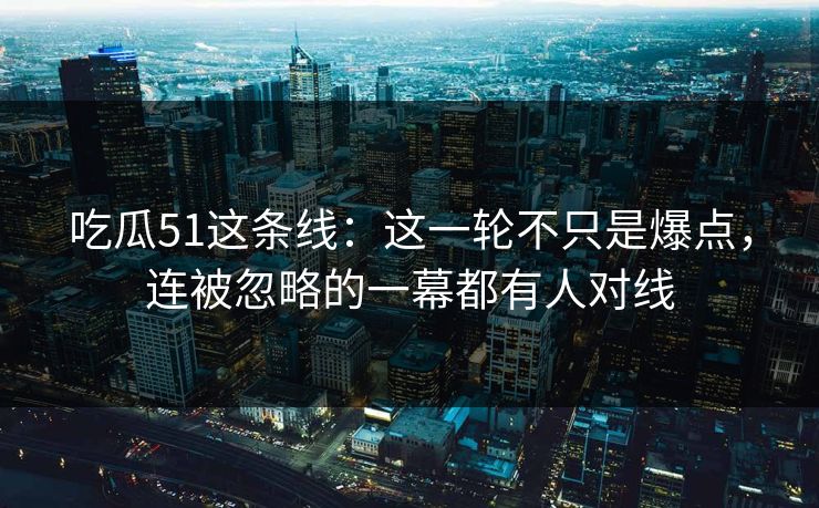 吃瓜51这条线：这一轮不只是爆点，连被忽略的一幕都有人对线